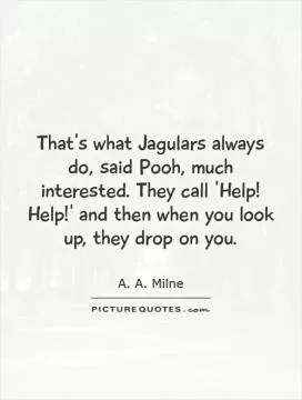 That's what Jagulars always do, said Pooh, much interested. They call 'Help! Help!' and then when you look up, they drop on you Picture Quote #1