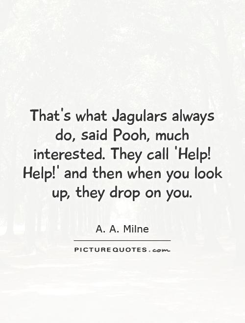That's what Jagulars always do, said Pooh, much interested. They call 'Help! Help!' and then when you look up, they drop on you Picture Quote #1