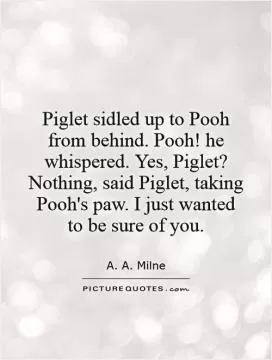 Piglet sidled up to Pooh from behind. Pooh! he whispered. Yes, Piglet? Nothing, said Piglet, taking Pooh's paw. I just wanted  to be sure of you Picture Quote #1