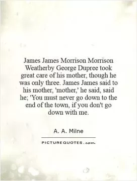James James Morrison Morrison Weatherby George Dupree took great care of his mother, though he was only three. James James said to his mother, 'mother,' he said, said he; 'You must never go down to the end of the town, if you don't go down with me Picture Quote #1