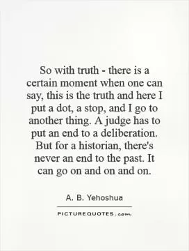 So with truth - there is a certain moment when one can say, this is the truth and here I put a dot, a stop, and I go to another thing. A judge has to put an end to a deliberation. But for a historian, there's never an end to the past. It can go on and on and on Picture Quote #1