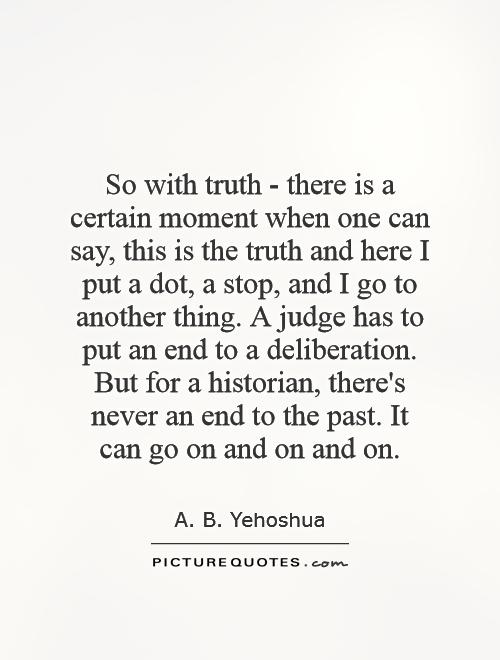 So with truth - there is a certain moment when one can say, this is the truth and here I put a dot, a stop, and I go to another thing. A judge has to put an end to a deliberation. But for a historian, there's never an end to the past. It can go on and on and on Picture Quote #1