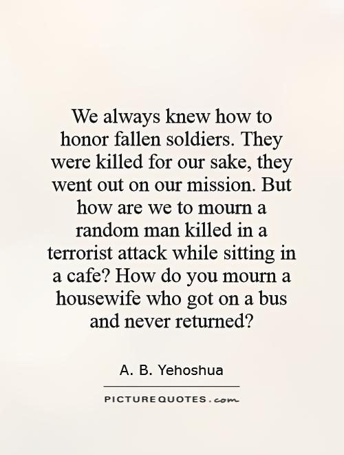 We always knew how to honor fallen soldiers. They were killed for our sake, they went out on our mission. But how are we to mourn a random man killed in a terrorist attack while sitting in a cafe? How do you mourn a housewife who got on a bus and never returned? Picture Quote #1