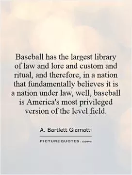 Baseball has the largest library of law and lore and custom and ritual, and therefore, in a nation that fundamentally believes it is a nation under law, well, baseball is America's most privileged version of the level field Picture Quote #1