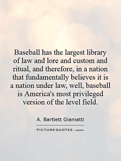 Baseball has the largest library of law and lore and custom and ritual, and therefore, in a nation that fundamentally believes it is a nation under law, well, baseball is America's most privileged version of the level field Picture Quote #1