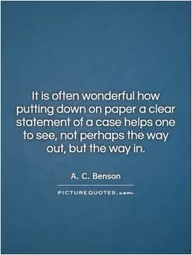 It is often wonderful how putting down on paper a clear statement of a case helps one to see, not perhaps the way out, but the way in Picture Quote #1