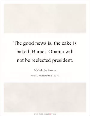 The good news is, the cake is baked. Barack Obama will not be reelected president Picture Quote #1