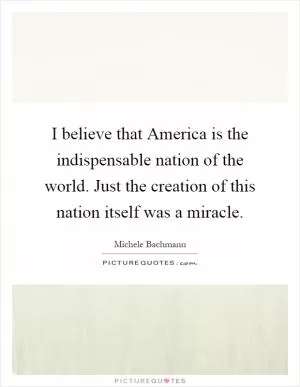 I believe that America is the indispensable nation of the world. Just the creation of this nation itself was a miracle Picture Quote #1