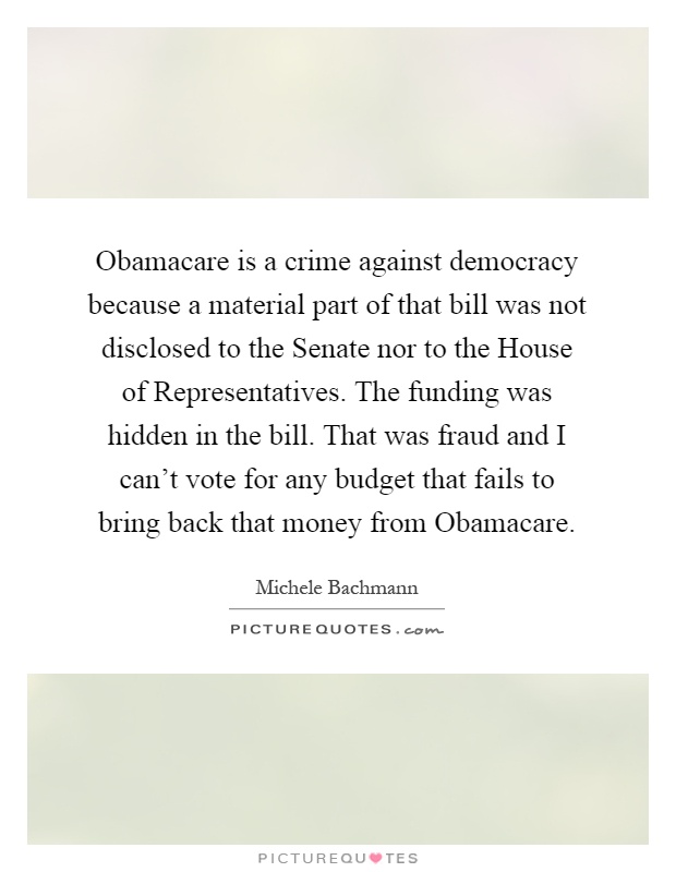 Obamacare is a crime against democracy because a material part of that bill was not disclosed to the Senate nor to the House of Representatives. The funding was hidden in the bill. That was fraud and I can't vote for any budget that fails to bring back that money from Obamacare Picture Quote #1