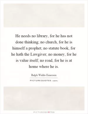 He needs no library, for he has not done thinking; no church, for he is himself a prophet; no statute book, for he hath the Lawgiver; no money, for he is value itself; no road, for he is at home where he is Picture Quote #1