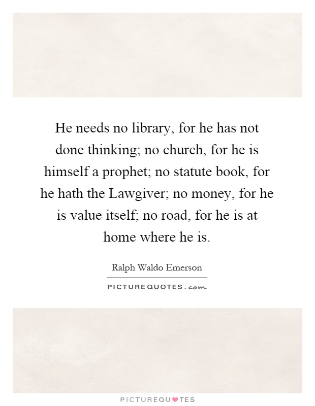 He needs no library, for he has not done thinking; no church, for he is himself a prophet; no statute book, for he hath the Lawgiver; no money, for he is value itself; no road, for he is at home where he is Picture Quote #1
