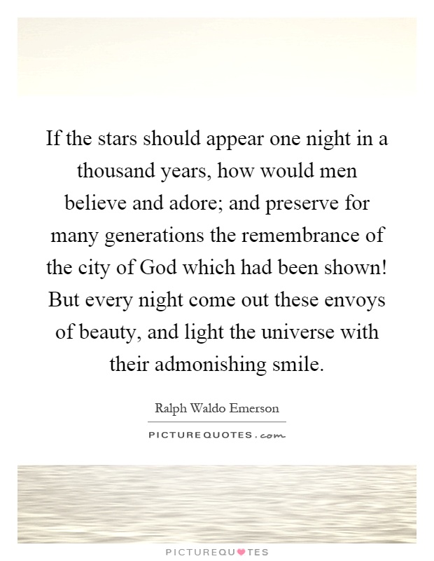 If the stars should appear one night in a thousand years, how would men believe and adore; and preserve for many generations the remembrance of the city of God which had been shown! But every night come out these envoys of beauty, and light the universe with their admonishing smile Picture Quote #1