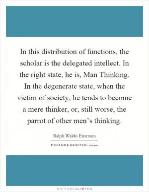 In this distribution of functions, the scholar is the delegated intellect. In the right state, he is, Man Thinking. In the degenerate state, when the victim of society, he tends to become a mere thinker, or, still worse, the parrot of other men’s thinking Picture Quote #1
