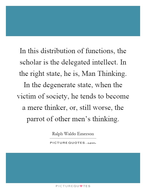 In this distribution of functions, the scholar is the delegated intellect. In the right state, he is, Man Thinking. In the degenerate state, when the victim of society, he tends to become a mere thinker, or, still worse, the parrot of other men's thinking Picture Quote #1