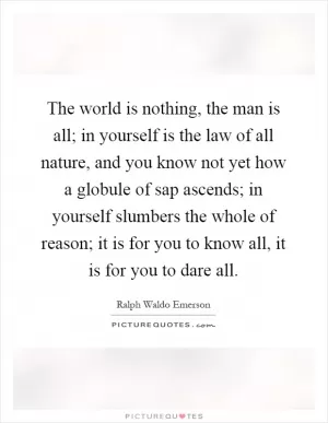 The world is nothing, the man is all; in yourself is the law of all nature, and you know not yet how a globule of sap ascends; in yourself slumbers the whole of reason; it is for you to know all, it is for you to dare all Picture Quote #1