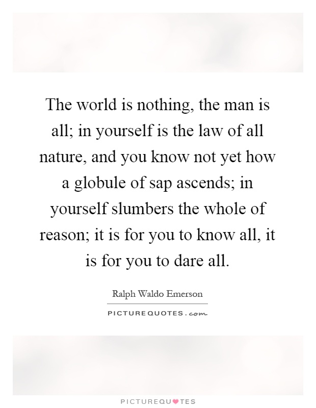The world is nothing, the man is all; in yourself is the law of all nature, and you know not yet how a globule of sap ascends; in yourself slumbers the whole of reason; it is for you to know all, it is for you to dare all Picture Quote #1