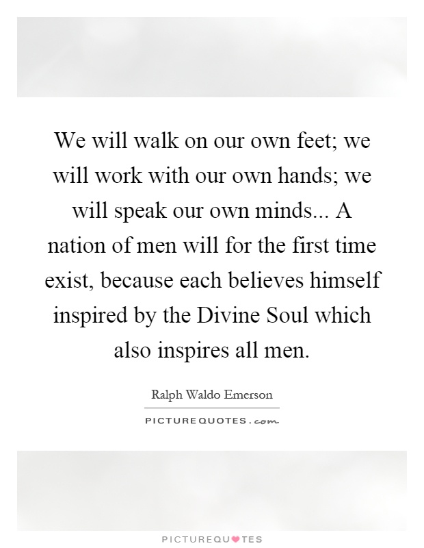 We will walk on our own feet; we will work with our own hands; we will speak our own minds... A nation of men will for the first time exist, because each believes himself inspired by the Divine Soul which also inspires all men Picture Quote #1