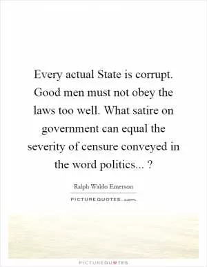 Every actual State is corrupt. Good men must not obey the laws too well. What satire on government can equal the severity of censure conveyed in the word politics...? Picture Quote #1