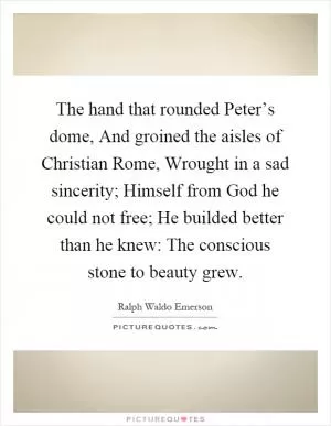 The hand that rounded Peter’s dome, And groined the aisles of Christian Rome, Wrought in a sad sincerity; Himself from God he could not free; He builded better than he knew: The conscious stone to beauty grew Picture Quote #1