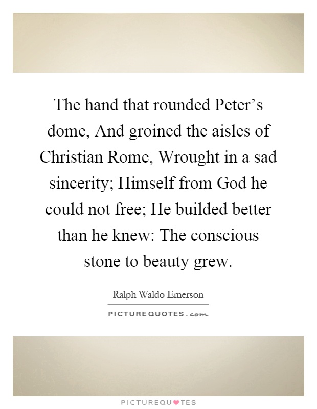 The hand that rounded Peter's dome, And groined the aisles of Christian Rome, Wrought in a sad sincerity; Himself from God he could not free; He builded better than he knew: The conscious stone to beauty grew Picture Quote #1