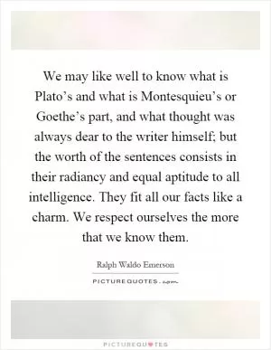 We may like well to know what is Plato’s and what is Montesquieu’s or Goethe’s part, and what thought was always dear to the writer himself; but the worth of the sentences consists in their radiancy and equal aptitude to all intelligence. They fit all our facts like a charm. We respect ourselves the more that we know them Picture Quote #1