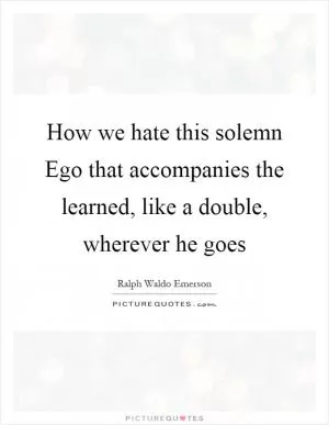 How we hate this solemn Ego that accompanies the learned, like a double, wherever he goes Picture Quote #1