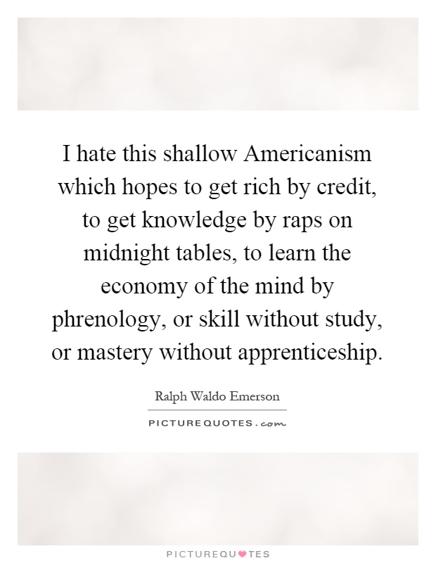 I hate this shallow Americanism which hopes to get rich by credit, to get knowledge by raps on midnight tables, to learn the economy of the mind by phrenology, or skill without study, or mastery without apprenticeship Picture Quote #1