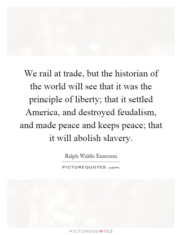 We rail at trade, but the historian of the world will see that it was the principle of liberty; that it settled America, and destroyed feudalism, and made peace and keeps peace; that it will abolish slavery Picture Quote #1