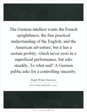 The German intellect wants the French sprightliness, the fine practical understanding of the English, and the American adventure; but it has a certain probity, which never rests in a superficial performance, but asks steadily, To what end? A German public asks for a controlling sincerity Picture Quote #1