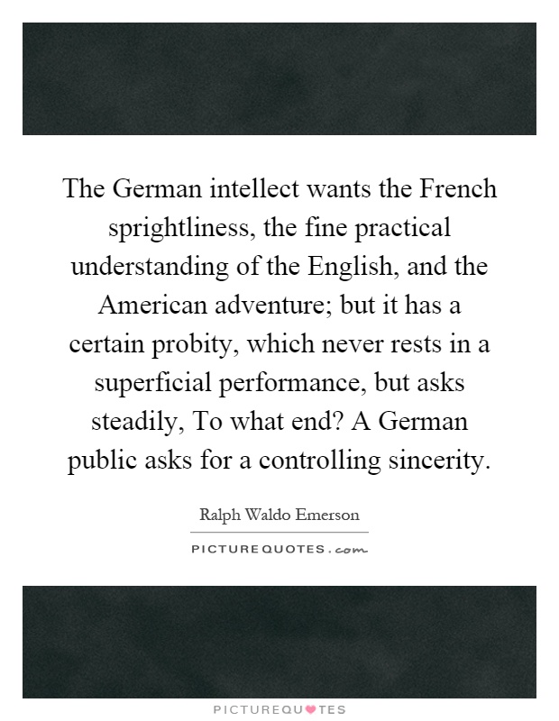 The German intellect wants the French sprightliness, the fine practical understanding of the English, and the American adventure; but it has a certain probity, which never rests in a superficial performance, but asks steadily, To what end? A German public asks for a controlling sincerity Picture Quote #1