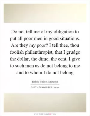 Do not tell me of my obligation to put all poor men in good situations. Are they my poor? I tell thee, thou foolish philanthropist, that I grudge the dollar, the dime, the cent, I give to such men as do not belong to me and to whom I do not belong Picture Quote #1