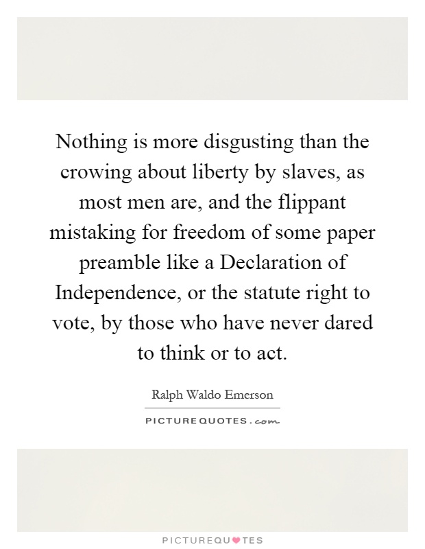 Nothing is more disgusting than the crowing about liberty by slaves, as most men are, and the flippant mistaking for freedom of some paper preamble like a Declaration of Independence, or the statute right to vote, by those who have never dared to think or to act Picture Quote #1