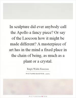 In sculpture did ever anybody call the Apollo a fancy piece? Or say of the Laocoon how it might be made different? A masterpiece of art has in the mind a fixed place in the chain of being, as much as a plant or a crystal Picture Quote #1