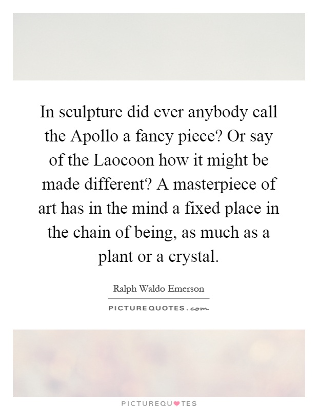 In sculpture did ever anybody call the Apollo a fancy piece? Or say of the Laocoon how it might be made different? A masterpiece of art has in the mind a fixed place in the chain of being, as much as a plant or a crystal Picture Quote #1