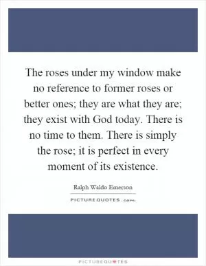The roses under my window make no reference to former roses or better ones; they are what they are; they exist with God today. There is no time to them. There is simply the rose; it is perfect in every moment of its existence Picture Quote #1
