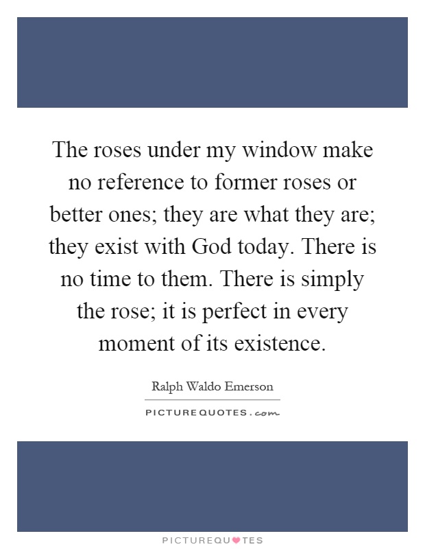 The roses under my window make no reference to former roses or better ones; they are what they are; they exist with God today. There is no time to them. There is simply the rose; it is perfect in every moment of its existence Picture Quote #1