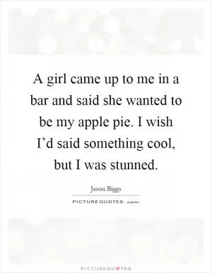 A girl came up to me in a bar and said she wanted to be my apple pie. I wish I’d said something cool, but I was stunned Picture Quote #1