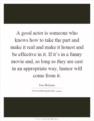 A good actor is someone who knows how to take the part and make it real and make it honest and be effective in it. If it’s in a funny movie and, as long as they are cast in an appropriate way, humor will come from it Picture Quote #1