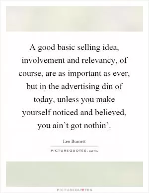 A good basic selling idea, involvement and relevancy, of course, are as important as ever, but in the advertising din of today, unless you make yourself noticed and believed, you ain’t got nothin’ Picture Quote #1