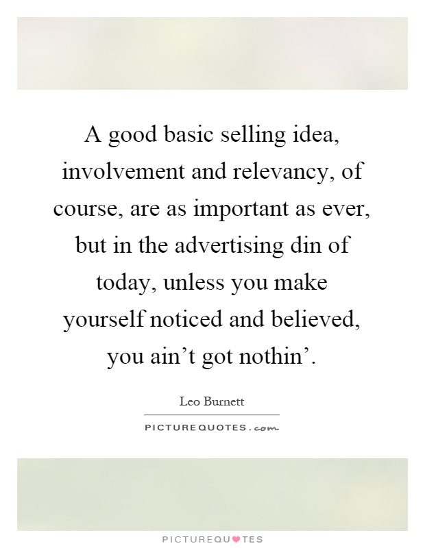 A good basic selling idea, involvement and relevancy, of course, are as important as ever, but in the advertising din of today, unless you make yourself noticed and believed, you ain't got nothin' Picture Quote #1