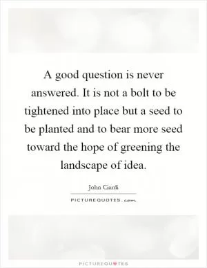 A good question is never answered. It is not a bolt to be tightened into place but a seed to be planted and to bear more seed toward the hope of greening the landscape of idea Picture Quote #1