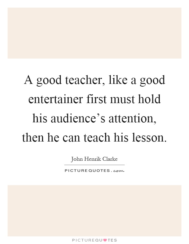 A good teacher, like a good entertainer first must hold his audience's attention, then he can teach his lesson Picture Quote #1