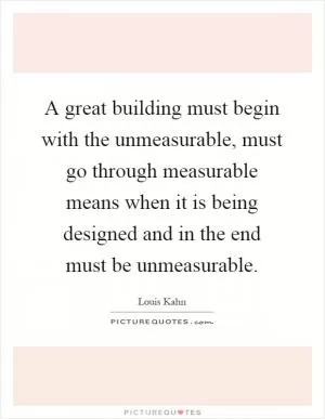 A great building must begin with the unmeasurable, must go through measurable means when it is being designed and in the end must be unmeasurable Picture Quote #1
