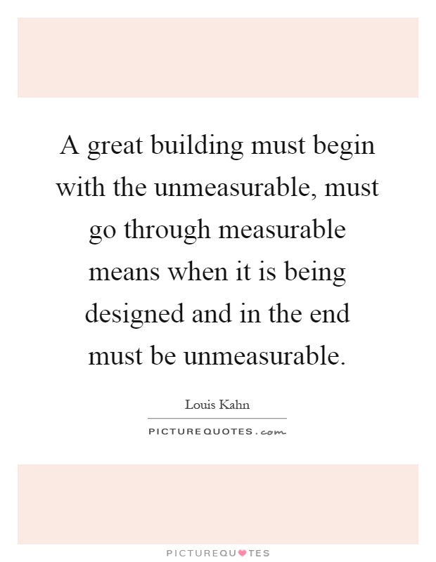 A great building must begin with the unmeasurable, must go through measurable means when it is being designed and in the end must be unmeasurable Picture Quote #1