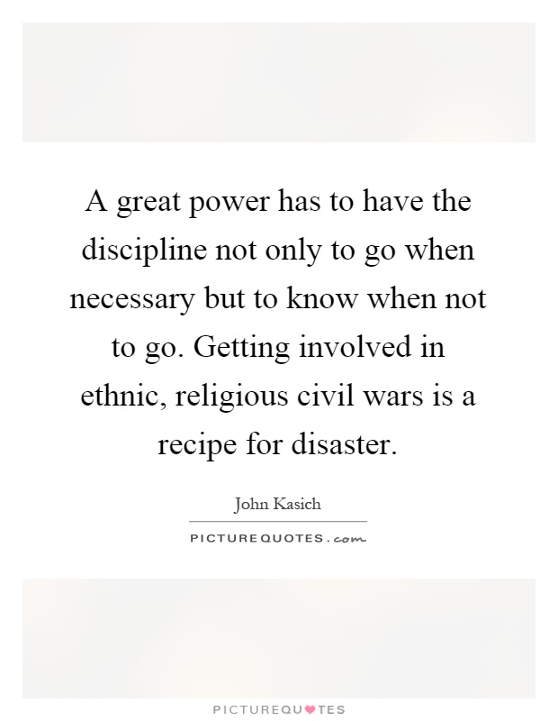 A great power has to have the discipline not only to go when necessary but to know when not to go. Getting involved in ethnic, religious civil wars is a recipe for disaster Picture Quote #1