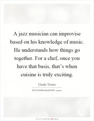 A jazz musician can improvise based on his knowledge of music. He understands how things go together. For a chef, once you have that basis, that’s when cuisine is truly exciting Picture Quote #1