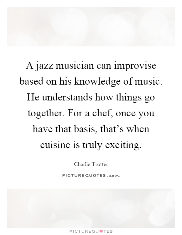 A jazz musician can improvise based on his knowledge of music. He understands how things go together. For a chef, once you have that basis, that's when cuisine is truly exciting Picture Quote #1