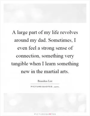 A large part of my life revolves around my dad. Sometimes, I even feel a strong sense of connection, something very tangible when I learn something new in the martial arts Picture Quote #1