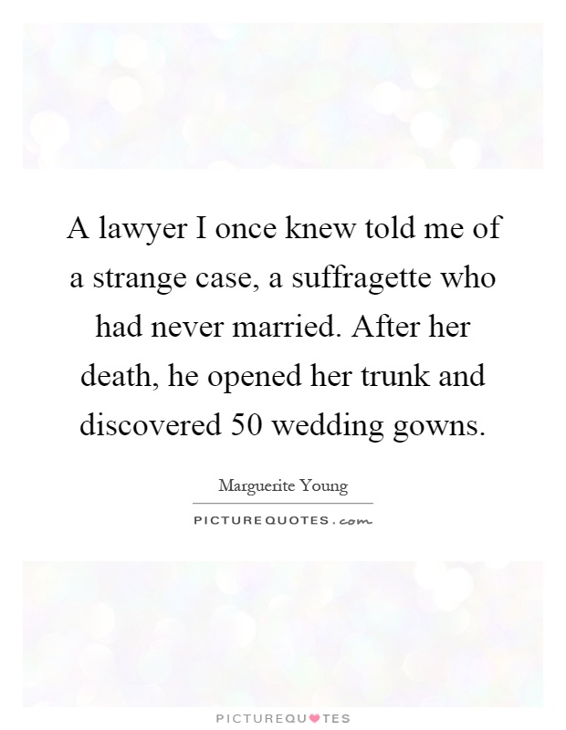 A lawyer I once knew told me of a strange case, a suffragette who had never married. After her death, he opened her trunk and discovered 50 wedding gowns Picture Quote #1