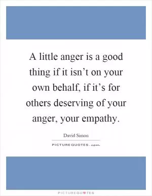 A little anger is a good thing if it isn’t on your own behalf, if it’s for others deserving of your anger, your empathy Picture Quote #1